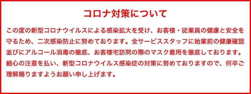 コロナ対策について この度の新型コロナウイルスによる感染拡大を受け、お客様・従業員の健康と安全を守るため、二次感染防止に努めております。全サービススタッフに始業前の健康確認 並びにアルコール消毒の徹底、お客様宅訪問の際のマスク着用を徹底しております。最新の注意を払い、新型コロナウイルス感染症の対策に努めておりますので、何卒ご理解を賜りますようお願い申し上げます