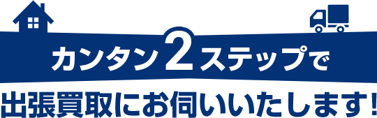 カンタン2ステップで出張買取にお伺い＆お手続き！