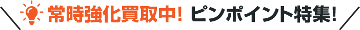 常時強化買取中！ ピンポイント特集！